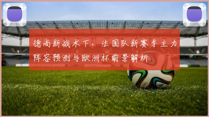 德尚新战术下，法国队新赛季主力阵容预测与欧洲杯前景解析