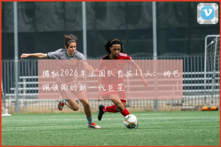 揭秘2026年法国队首发11人:姆巴佩领衔的新一代巨星