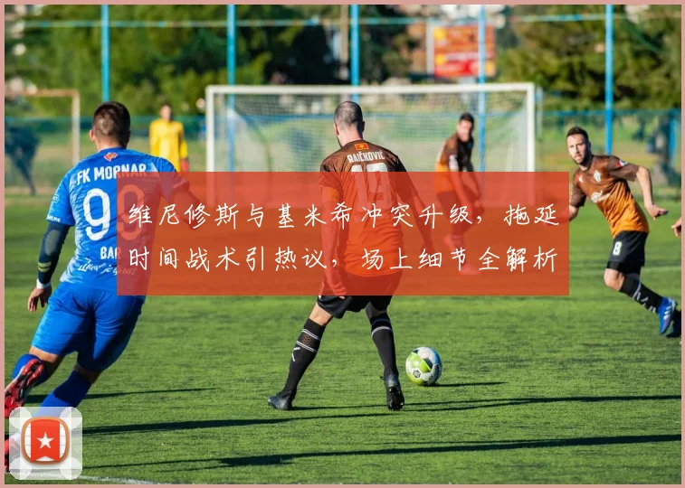 维尼修斯与基米希冲突升级，拖延时间战术引热议，场上细节全解析