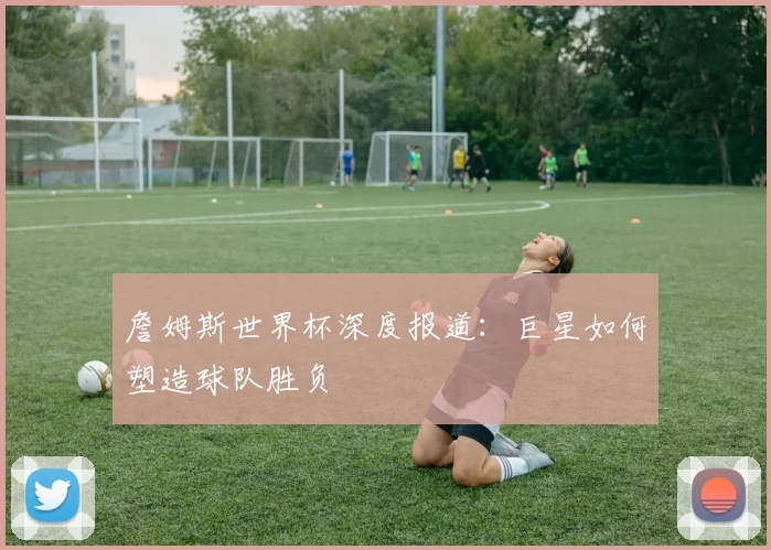 詹姆斯世界杯深度报道:巨星如何塑造球队胜负