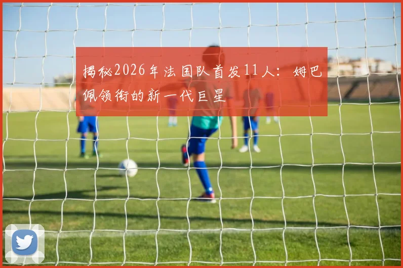 揭秘2026年法国队首发11人:姆巴佩领衔的新一代巨星