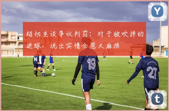 绍切克谈争议判罚：对于被吹掉的进球，说出实情会惹大麻烦