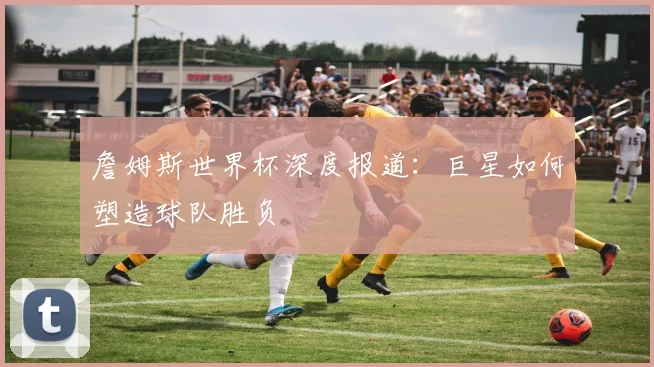 詹姆斯世界杯深度报道:巨星如何塑造球队胜负