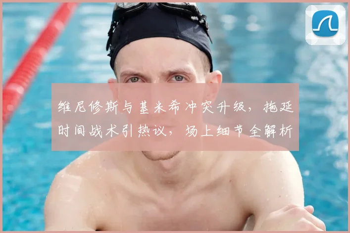 维尼修斯与基米希冲突升级,拖延时间战术引热议,场上细节全解析