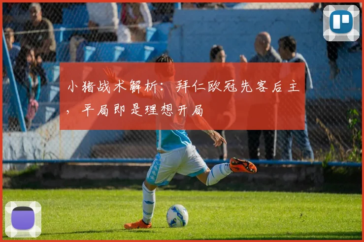 小猪战术解析：拜仁欧冠先客后主，平局即是理想开局