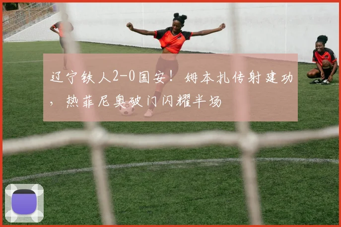 辽宁铁人2-0国安！姆本扎传射建功，热菲尼奥破门闪耀半场