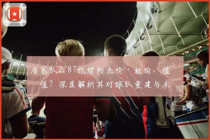 活塞队2.87亿续约杰伦·杜伦,值不值?深度解析其对球队重建与未来阵容的影响